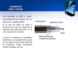 ALAMBRICOS
       CABLE COAXIAL


Fue inventado en 1929 y usado
comercialmente por primera vez en
1941 por la empresa AT&T .
Es el tipo de cable de cobre o
aluminio que usan las empresas de
televisión por cable para llevar la tv
a las casas de los usuarios.

A veces lo emplean las compañías
telefónicas y es ampliamente usado
en las redes de área local (LAN) de
las empresas. Puede transportar
señales análogas y de voz
 