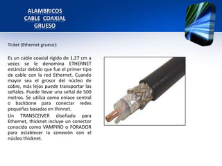 ALAMBRICOS
        CABLE COAXIAL
           GRUESO


Ticket (Ethernet grueso):

Es un cable coaxial rígido de 1,27 cm a
veces se le denomina ETHERNET
estándar debido que fue el primer tipo
de cable con la red Ethernet. Cuando
mayor sea el grosor del núcleo de
cobre, más lejos puede transportar las
señales. Puede llevar una señal de 500
metros. Se utiliza como enlace central
o backbone para conectar redes
pequeñas basadas en thinnet.
Un TRANSCEIVER diseñado para
Ethernet, thicknet incluye un conector
conocido como VAMPIRO o FORADOR
para establecer la conexión con el
núcleo thicknet.
 