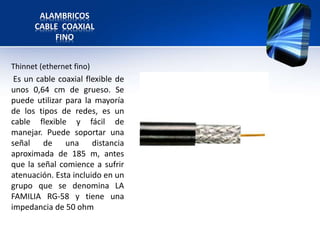 ALAMBRICOS
      CABLE COAXIAL
          FINO


Thinnet (ethernet fino)
 Es un cable coaxial flexible de
unos 0,64 cm de grueso. Se
puede utilizar para la mayoría
de los tipos de redes, es un
cable flexible y fácil de
manejar. Puede soportar una
señal de una distancia
aproximada de 185 m, antes
que la señal comience a sufrir
atenuación. Esta incluido en un
grupo que se denomina LA
FAMILIA RG-58 y tiene una
impedancia de 50 ohm
 