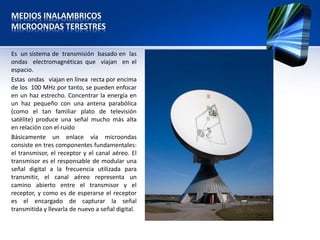 MEDIOS INALAMBRICOS
MICROONDAS TERESTRES


Es un sistema de transmisión basado en las
ondas electromagnéticas que viajan en el
espacio.
Estas ondas viajan en línea recta por encima
de los 100 MHz por tanto, se pueden enfocar
en un haz estrecho. Concentrar la energía en
un haz pequeño con una antena parabólica
(como el tan familiar plato de televisión
satélite) produce una señal mucho más alta
en relación con el ruido
Básicamente un enlace vía microondas
consiste en tres componentes fundamentales:
el transmisor, el receptor y el canal aéreo. El
transmisor es el responsable de modular una
señal digital a la frecuencia utilizada para
transmitir, el canal aéreo representa un
camino abierto entre el transmisor y el
receptor, y como es de esperarse el receptor
es el encargado de capturar la señal
transmitida y llevarla de nuevo a señal digital.
 