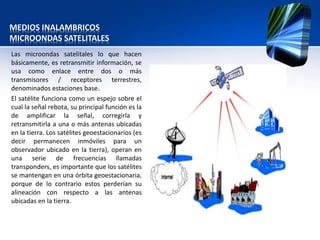 MEDIOS INALAMBRICOS
MICROONDAS SATELITALES
Las microondas satelitales lo que hacen
básicamente, es retransmitir información, se
usa como enlace entre dos o más
transmisores / receptores terrestres,
denominados estaciones base.
El satélite funciona como un espejo sobre el
cual la señal rebota, su principal función es la
de amplificar la señal, corregirla y
retransmitirla a una o más antenas ubicadas
en la tierra. Los satélites geoestacionarios (es
decir permanecen inmóviles para un
observador ubicado en la tierra), operan en
una serie de frecuencias llamadas
transponders, es importante que los satélites
se mantengan en una órbita geoestacionaria,
porque de lo contrario estos perderían su
alineación con respecto a las antenas
ubicadas en la tierra.
 