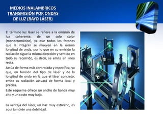 MEDIOS INALAMBRICOS
 TRANSMISIÓN POR ONDAS
   DE LUZ (RAYO LÁSER)

El término luz láser se refiere a la emisión de
luz    coherente,     de    un     solo    color
(monocromático), ya que todos los fotones
que la integran se mueven en la misma
longitud de onda, por lo que en su emisión la
radiación sigue la misma dirección y sentido en
todo su recorrido, es decir, se emite en línea
recta.
Actúa de forma más controlada y específica, ya
que, en función del tipo de láser y de la
longitud de onda en la que el láser concreto,
emite su radiación actuará de forma local y
precisa.
Este esquema ofrece un ancho de banda muy
alto y un costo muy bajo.

La ventaja del láser, un haz muy estrecho, es
aquí también una debilidad.
 