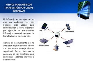 MEDIOS INALAMBRICOS
 TRANSMISIÓN POR ONDAS
       INFRAROJO


El infrarrojo es un tipo de luz
que no podemos ver con
nuestros ojos usadas para
comunicación a corta distancia;
por ejemplo, los transmisores
infrarrojos (control remoto de
los televisores, estéreos, etc)

Tienen el inconveniente de no
atravesar objetos sólidos, lo cual
a su vez es una ventaja: ofrecen
seguridad En los sistemas de
cómputo, se han empleado para
comunicar sistemas móviles a
una red local
 