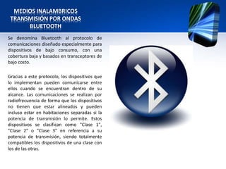 MEDIOS INALAMBRICOS
 TRANSMISIÓN POR ONDAS
      BLUETOOTH
Se denomina Bluetooth al protocolo de
comunicaciones diseñado especialmente para
dispositivos de bajo consumo, con una
cobertura baja y basados en transceptores de
bajo costo.

Gracias a este protocolo, los dispositivos que
lo implementan pueden comunicarse entre
ellos cuando se encuentran dentro de su
alcance. Las comunicaciones se realizan por
radiofrecuencia de forma que los dispositivos
no tienen que estar alineados y pueden
incluso estar en habitaciones separadas si la
potencia de transmisión lo permite. Estos
dispositivos se clasifican como "Clase 1",
"Clase 2" o "Clase 3" en referencia a su
potencia de transmisión, siendo totalmente
compatibles los dispositivos de una clase con
los de las otras.
 