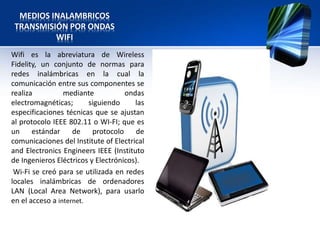 MEDIOS INALAMBRICOS
 TRANSMISIÓN POR ONDAS
          WIFI
Wifi es la abreviatura de Wireless
Fidelity, un conjunto de normas para
redes inalámbricas en la cual la
comunicación entre sus componentes se
realiza          mediante           ondas
electromagnéticas;       siguiendo     las
especificaciones técnicas que se ajustan
al protocolo IEEE 802.11 o WI-FI; que es
un     estándar     de    protocolo     de
comunicaciones del Institute of Electrical
and Electronics Engineers IEEE (Instituto
de Ingenieros Eléctricos y Electrónicos).
 Wi-Fi se creó para se utilizada en redes
locales inalámbricas de ordenadores
LAN (Local Area Network), para usarlo
en el acceso a internet.
 