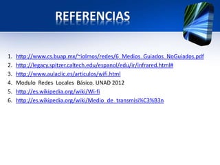 REFERENCIAS

1.   http://www.cs.buap.mx/~iolmos/redes/6_Medios_Guiados_NoGuiados.pdf
2.   http://legacy.spitzer.caltech.edu/espanol/edu/ir/infrared.html#
3.   http://www.aulaclic.es/articulos/wifi.html
4.   Modulo Redes Locales Básico. UNAD 2012
5.   http://es.wikipedia.org/wiki/Wi-fi
6.   http://es.wikipedia.org/wiki/Medio_de_transmisi%C3%B3n
 