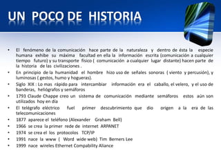 UN POCO DE HISTORIA

•   El fenómeno de la comunicación hace parte de la naturaleza y dentro de ésta la especie
    humana exhibe su máxima facultad en ella la información escrita (comunicación a cualquier
    tiempo futuro) y su transporte físico ( comunicación a cualquier lugar distante) hacen parte de
    la historia de las civilizaciones .
•   En principio de la humanidad el hombre hizo uso de señales sonoras ( viento y percusión), y
    luminosas ( gestos, humo y hogueras).
•   Siglo XIX : Lo mas rápido para intercambiar información era el caballo, el velero, y el uso de
    banderas, heliógrafos y semáforos
•   1793 Claude Chappe creo un sistema de comunicación mediante semáforos estos aún son
    utilizados hoy en día
•   El telégrafo eléctrico     fuel     primer descubrimiento que dio     origen a la era de las
    telecomunicaciones
•   1877 aparece el teléfono (Alexander Graham Bell)
•   1966 se crea la primer rede de internet ARPANET
•   1974 se crea el los protocolos TCP/IP
•   1991 nace la www ( Word wide web) Tim Berners Lee
•   1999 nace wireles Ethernet Compability Aliance
 