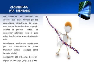 ALAMBRICOS
         PAR TRENZADO
Los      cables de       par      trenzado     son
aquellos que están formado por dos
conductores, normalmente de cobre,
cada uno de los cuales tiene su propio
aislante       de    plástico,       estos      se
encuentran retorcidos entre si                para
evitar interferencias y son de diferente
color.
Actualmente son los mas usados para
por      sus        características de       poder
transmitir      señales          análogas    como
también digital.
Análoga: AB= 250 KHZ , Amp. 2 ó 5 Km
Digital: V= 100 Mbps , Rep. 2 ó 3 Km
 