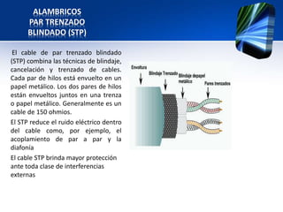 ALAMBRICOS
      PAR TRENZADO
      BLINDADO (STP)

 El cable de par trenzado blindado
(STP) combina las técnicas de blindaje,
cancelación y trenzado de cables.
Cada par de hilos está envuelto en un
papel metálico. Los dos pares de hilos
están envueltos juntos en una trenza
o papel metálico. Generalmente es un
cable de 150 ohmios.
El STP reduce el ruido eléctrico dentro
del cable como, por ejemplo, el
acoplamiento de par a par y la
diafonía
El cable STP brinda mayor protección
ante toda clase de interferencias
externas
 