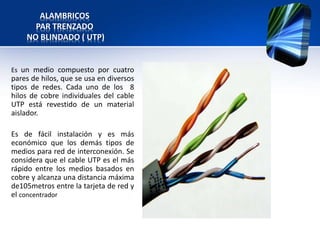 ALAMBRICOS
      PAR TRENZADO
    NO BLINDADO ( UTP)


Es un medio compuesto por cuatro
pares de hilos, que se usa en diversos
tipos de redes. Cada uno de los 8
hilos de cobre individuales del cable
UTP está revestido de un material
aislador.

Es de fácil instalación y es más
económico que los demás tipos de
medios para red de interconexión. Se
considera que el cable UTP es el más
rápido entre los medios basados en
cobre y alcanza una distancia máxima
de105metros entre la tarjeta de red y
el concentrador
 