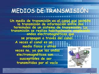 Un medio de transmisión es el canal que permite
    la transmisión de información entre dos
  terminales de un sistema de transmisión. La
transmisión se realiza habitualmente empleando
          ondas electromagnéticas que
       se propagan a través del canal.
   A veces el canal es un
        medio físico y otras
   veces no, ya que las ondas
    electromagnéticas son
      susceptibles de ser
    transmitidas por el vacío
 