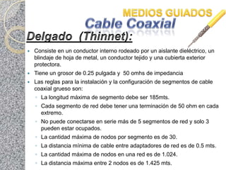    Consiste en un conductor interno rodeado por un aislante dieléctrico, un
    blindaje de hoja de metal, un conductor tejido y una cubierta exterior
    protectora.
   Tiene un grosor de 0.25 pulgada y 50 omhs de impedancia
   Las reglas para la instalación y la configuración de segmentos de cable
    coaxial grueso son:
    ◦ La longitud máxima de segmento debe ser 185mts.
    ◦ Cada segmento de red debe tener una terminación de 50 ohm en cada
      extremo.
    ◦ No puede conectarse en serie más de 5 segmentos de red y solo 3
      pueden estar ocupados.
    ◦ La cantidad máxima de nodos por segmento es de 30.
    ◦ La distancia mínima de cable entre adaptadores de red es de 0.5 mts.
    ◦ La cantidad máxima de nodos en una red es de 1.024.
    ◦ La distancia máxima entre 2 nodos es de 1.425 mts.
 