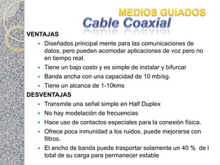 VENTAJAS
    Diseñados principal mente para las comunicaciones de
     datos, pero pueden acomodar aplicaciones de voz pero no
     en tiempo real.
    Tiene un bajo costo y es simple de instalar y bifurcar
    Banda ancha con una capacidad de 10 mb/sg.
    Tiene un alcance de 1-10kms
DESVENTAJAS
    Transmite una señal simple en Half Duplex
    No hay modelación de frecuencias
    Hace uso de contactos especiales para la conexión física.
    Ofrece poca inmunidad a los ruidos, puede mejorarse con
     filtros.
    El ancho de banda puede trasportar solamente un 40 % de l
     total de su carga para permanecer estable
 