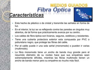   Esta hecha de plástico o de cristal y transmite las señales en forma de
    luz.
   En el interior, la luz se va reflejando contra las paredes en ángulos muy
    abiertos, de tal forma que prácticamente avanza por su centro.
   Los cables de fibra óptica son livianos, seguros, estéticos y resistentes.
   Tiene una cubierta protectora exterior esta compuesta por PVC o
    poliuretano negro, que protege las fibras del cable.
   Por el cable puede ir una sola señal (monomodo) o pueden ir varias
    (multimodo).
   La fibra monomodo tiene un ancho de banda muy grande pero el
    resumido diámetro de su núcleo hace que sus empalmes sean
    extremadamente difíciles, mientras las fibras multimodo tienen un
    ancho de banda menor pero su empalme es mucho más fácil.
 