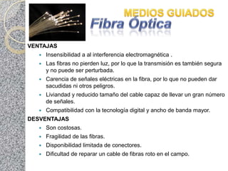 VENTAJAS
      Insensibilidad a al interferencia electromagnética .
      Las fibras no pierden luz, por lo que la transmisión es también segura
       y no puede ser perturbada.
      Carencia de señales eléctricas en la fibra, por lo que no pueden dar
       sacudidas ni otros peligros.
      Liviandad y reducido tamaño del cable capaz de llevar un gran número
       de señales.
      Compatibilidad con la tecnología digital y ancho de banda mayor.
DESVENTAJAS
      Son costosas.
      Fragilidad de las fibras.
      Disponibilidad limitada de conectores.
      Dificultad de reparar un cable de fibras roto en el campo.
 