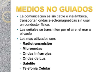    La comunicación es sin cable o inalámbrica,
    transportan ondas electromagnéticas sin usar
    un conductor físico.
   Las señales se transmiten por el aire, el mar o
    el vacío
   Los mas utilizados son:
    ◦ Radiotransmisión
    ◦ Microondas
    ◦ Ondas Infrarrojas
    ◦ Ondas de Luz
    ◦ Satélite
    ◦ Telefonía Celular
 