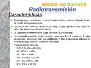    Tecnología que posibilita la transmisión de señales mediante la modulación
    de ondas electromagnéticas.
   Las ondas de radio son omnidireccionales, lo que significan que viajan en
    todas las direcciones desde la fuente.
   La velocidad de transmisión suele ser baja 4800 Kbits/seg.
   Las propiedades de las ondas de radio dependen de la frecuencia: A bajas
    frecuencias, atraviesan bien los obstáculos, A altas frecuencias, rebotan en
    los obstáculos; además, viajan en línea recta
   Frecuencias mas comunes:
    ◦ VLF/LF: 30 KHz a 300 KHz
    ◦ MF: 300 KHz a 3 MHz
    ◦ HF: 3 MHz a 30 MHz
    ◦ VHF: 30 MHz a 300 MHz
    ◦ UHF: 300 MHz a 3 GHz
    ◦ SHF: 3 GHz a 30 GHz
 
