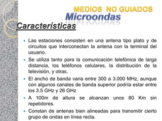    Las estaciones consisten en una antena tipo plato y de
    circuitos que interconectan la antena con la terminal del
    usuario.
   Se utiliza tanto para la comunicación telefónica de larga
    distancia, los teléfonos celulares, la distribución de la
    televisión, y otras.
   El ancho de banda varia entre 300 a 3.000 MHz, aunque
    con algunos canales de banda superior podría estar entre
    los 3.5 GHz y 26 GHz
   A 100m de altura se alcanzan unos 80 Km sin
    repetidores.
   Constan de antenas bien alineadas para transmitir cierto
    grupo de ondas en línea recta.
 