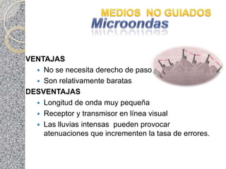 VENTAJAS
   No se necesita derecho de paso
   Son relativamente baratas
DESVENTAJAS
   Longitud de onda muy pequeña
   Receptor y transmisor en línea visual
   Las lluvias intensas pueden provocar
    atenuaciones que incrementen la tasa de errores.
 