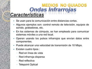    Se usan para la comunicación entre distancias cortas.
   Algunos ejemplos son: control remoto de televisión, equipos de
    sonido, grabadoras, etc.
   En los sistemas de cómputo, se han empleado para comunicar
    sistemas móviles a una red local.
   Operan usando los pulsos infrarrojos que envían datos entre
    componentes.
   Puede alcanzar una velocidad de transmisión de 10 Mbps.
   Existen cuatro tipos :
    ◦ Red en línea de vista
    ◦ Red infrarroja dispersa
    ◦ Red reflectiva
    ◦ Telepoint Optical
 
