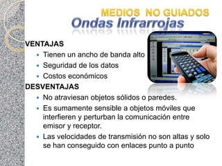 VENTAJAS
   Tienen un ancho de banda alto
   Seguridad de los datos
   Costos económicos
DESVENTAJAS
   No atraviesan objetos sólidos o paredes.
   Es sumamente sensible a objetos móviles que
    interfieren y perturban la comunicación entre
    emisor y receptor.
   Las velocidades de transmisión no son altas y solo
    se han conseguido con enlaces punto a punto
 