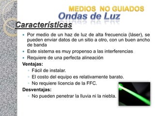  Por medio de un haz de luz de alta frecuencia (láser), se
  pueden enviar datos de un sitio a otro, con un buen ancho
  de banda
 Este sistema es muy propenso a las interferencias
 Requiere de una perfecta alineación
Ventajas:
  ◦ Fácil de instalar.
  ◦ El costo del equipo es relativamente barato.
  ◦ No requiere licencia de la FFC.
Desventajas:
  ◦ No pueden penetrar la lluvia ni la niebla.
 