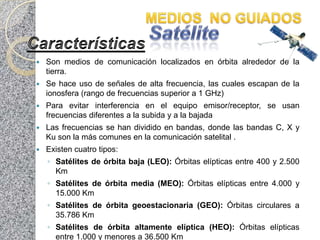    Son medios de comunicación localizados en órbita alrededor de la
    tierra.
   Se hace uso de señales de alta frecuencia, las cuales escapan de la
    ionosfera (rango de frecuencias superior a 1 GHz)
   Para evitar interferencia en el equipo emisor/receptor, se usan
    frecuencias diferentes a la subida y a la bajada
   Las frecuencias se han dividido en bandas, donde las bandas C, X y
    Ku son la más comunes en la comunicación satelital .
   Existen cuatro tipos:
    ◦ Satélites de órbita baja (LEO): Órbitas elípticas entre 400 y 2.500
      Km
    ◦ Satélites de órbita media (MEO): Órbitas elípticas entre 4.000 y
      15.000 Km
    ◦ Satélites de órbita geoestacionaria (GEO): Órbitas circulares a
      35.786 Km
    ◦ Satélites de órbita altamente elíptica (HEO): Órbitas elípticas
      entre 1.000 y menores a 36.500 Km
 