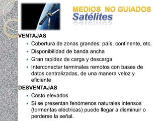 VENTAJAS
   Cobertura de zonas grandes: país, continente, etc.
   Disponibilidad de banda ancha
   Gran rapidez de carga y descarga
   Interconectar terminales remotos con bases de
    datos centralizadas, de una manera veloz y
    eficiente
DESVENTAJAS
   Costo elevados
   Si se presentan fenómenos naturales intensos
    (tormentas eléctricas) puede llegar a disminuir o
    perderse la señal.
 