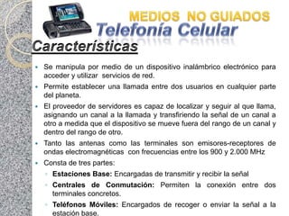    Se manipula por medio de un dispositivo inalámbrico electrónico para
    acceder y utilizar servicios de red.
   Permite establecer una llamada entre dos usuarios en cualquier parte
    del planeta.
   El proveedor de servidores es capaz de localizar y seguir al que llama,
    asignando un canal a la llamada y transfiriendo la señal de un canal a
    otro a medida que el dispositivo se mueve fuera del rango de un canal y
    dentro del rango de otro.
   Tanto las antenas como las terminales son emisores-receptores de
    ondas electromagnéticas con frecuencias entre los 900 y 2.000 MHz
   Consta de tres partes:
    ◦ Estaciones Base: Encargadas de transmitir y recibir la señal
    ◦ Centrales de Conmutación: Permiten la conexión entre dos
      terminales concretos.
    ◦ Teléfonos Móviles: Encargados de recoger o enviar la señal a la
      estación base.
 