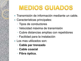    Transmisión de información mediante un cable.
   Características principales:
    ◦ Tipos de conductores
    ◦ Velocidad máxima de transmisión
    ◦ Cubre distancias amplias con repetidores
    ◦ Facilidad para la instalación
   Los mas utilizados son:
    ◦ Cable par trenzado
    ◦ Cable coaxial
    ◦ Fibra óptica.
 