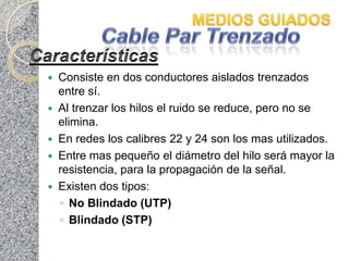    Consiste en dos conductores aislados trenzados
    entre sí.
   Al trenzar los hilos el ruido se reduce, pero no se
    elimina.
   En redes los calibres 22 y 24 son los mas utilizados.
   Entre mas pequeño el diámetro del hilo será mayor la
    resistencia, para la propagación de la señal.
   Existen dos tipos:
    ◦ No Blindado (UTP)
    ◦ Blindado (STP)
 