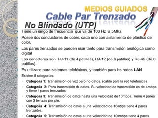    Tiene un rango de frecuencia que va de 100 Hz a 5MHz
   Posee dos conductores de cobre, cada uno con aislamiento de plástico de
    color.
   Los pares trenzados se pueden usar tanto para transmisión analógica como
    digital
   Los conectores son RJ-11 (de 4 patillas), RJ-12 (de 6 patillas) y RJ-45 (de 8
    patillas).
   Es utilizado para sistemas telefónicos, y también para las redes LAN
   Existen 5 categorías:
    ◦ Categoría 1: Transmisión de voz pero no datos. (cable para la red telefónica)
    ◦ Categoría 2: Para transmisión de datos. Su velocidad de transmisión es de 4mbps
      y tiene 4 pares trenzados
    ◦ Categoría 3: Transmisión de datos hasta una velocidad de 10mbps. Tiene 4 pares
      con 3 trenzas por pie.
    ◦ Categoría 4: Transmisión de datos a una velocidad de 16mbps tiene 4 pares
      trenzados.
    ◦ Categoría 5: Transmisión de datos a una velocidad de 100mbps tiene 4 pares
 