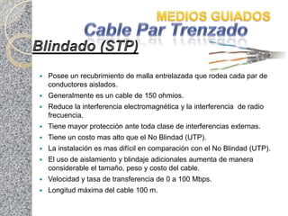    Posee un recubrimiento de malla entrelazada que rodea cada par de
    conductores aislados.
   Generalmente es un cable de 150 ohmios.
   Reduce la interferencia electromagnética y la interferencia de radio
    frecuencia.
   Tiene mayor protección ante toda clase de interferencias externas.
   Tiene un costo mas alto que el No Blindad (UTP).
   La instalación es mas difícil en comparación con el No Blindad (UTP).
   El uso de aislamiento y blindaje adicionales aumenta de manera
    considerable el tamaño, peso y costo del cable.
   Velocidad y tasa de transferencia de 0 a 100 Mbps.
   Longitud máxima del cable 100 m.
 