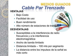 VENTAJAS
   Bajo Costo
   Facilidad de uso
   Buen rendimiento
   Alto número de estaciones de trabajo
DESVENTAJAS
   Susceptibles a la interferencia de radio
    frecuencia y a la interferencia
    electromagnética
   Ancho de banda limitado
   Distancia limitada – 100 mts por segmento
   La distancia entre los impulsos de la señal es
    más corto
 