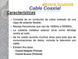 Consiste de un conductor de cobre rodeado de una
  capa de aislante flexible.
 Maneja frecuencias que van de 100KHz a 500MHz.
 La cubierta metálica exterior sirve como blindaje
  contra el ruido .
 Se ha usado durante muchos años para todo tipo de
  comunicaciones de datos, incluida la televisión por
  cable.
 Existen dos tipos:
    ◦ Coaxial Delgado (Thinnet)
    ◦ Coaxial Grueso (Thicknet)
 
