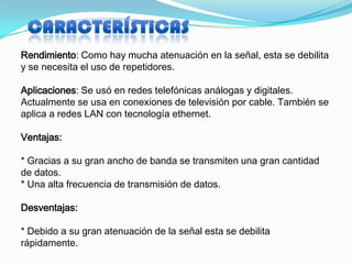 Rendimiento: Como hay mucha atenuación en la señal, esta se debilita
y se necesita el uso de repetidores.

Aplicaciones: Se usó en redes telefónicas análogas y digitales.
Actualmente se usa en conexiones de televisión por cable. También se
aplica a redes LAN con tecnología ethernet.

Ventajas:

* Gracias a su gran ancho de banda se transmiten una gran cantidad
de datos.
* Una alta frecuencia de transmisión de datos.

Desventajas:

* Debido a su gran atenuación de la señal esta se debilita
rápidamente.
 