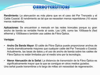 Rendimiento: La atenuación es más plana que en el caso del Par Trenzado y el
Cable Coaxial. El rendimiento es tal que se necesiten menos repertidores (10 veces
menos realmente).

Aplicaciones: Se encuentran a menudo en las redes troncales porque su gran
ancho de banda es rentable frente al coste. Las LAN, como las 100base-fx (fast
ethernet y 1000base-x también usa cables de Fibra Óptica.

Ventajas:

• Ancho De Banda Mayor: El cable de Fibra Óptica puede proporcionar anchos de
  banda dramáticamente mayores que cualquier cable del Par Trenzado o Coaxial.
  Actualmente, las tasas de datos y el uso de ancho de banda sobre los cables de
  Fibra Óptica no están limitados por el medio sino por la tecnología.

• Menor Atenuación de la Señal: La distancia de transmisión de la Fibra Óptica es
  significativamente mayor que la que se consigue en otros medios guiados.
Una señal puede transmitirse a lo largo de millas sin necesidad de regeneración.
 