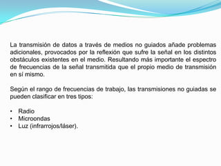 La transmisión de datos a través de medios no guiados añade problemas
adicionales, provocados por la reflexión que sufre la señal en los distintos
obstáculos existentes en el medio. Resultando más importante el espectro
de frecuencias de la señal transmitida que el propio medio de transmisión
en sí mismo.

Según el rango de frecuencias de trabajo, las transmisiones no guiadas se
pueden clasificar en tres tipos:

• Radio
• Microondas
• Luz (infrarrojos/láser).
 