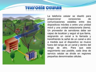 La telefonía celular se diseñó para
proporcionar        conexiones         de
comunicaciones estables entre dos
dispositivos móviles o entre una unidad
móvil y una unidad estacionaria (tierra).
Un proveedor de servidores debe ser
capaz de localizar y seguir al que llama,
asignando un canal a la llamada y
transfiriendo la señal de un canal a otro
a medida que el dispositivo se mueve
fuera del rango de un canal y dentro del
rango de otro. Para que este
seguimiento sea posible, cada área de
servicio celular se divide en regiones
pequeñas denominadas células.
 
