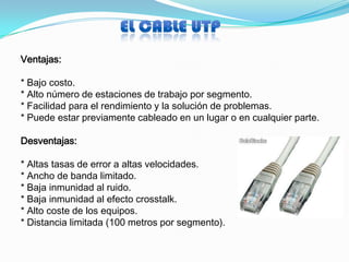 Ventajas:

* Bajo costo.
* Alto número de estaciones de trabajo por segmento.
* Facilidad para el rendimiento y la solución de problemas.
* Puede estar previamente cableado en un lugar o en cualquier parte.

Desventajas:

* Altas tasas de error a altas velocidades.
* Ancho de banda limitado.
* Baja inmunidad al ruido.
* Baja inmunidad al efecto crosstalk.
* Alto coste de los equipos.
* Distancia limitada (100 metros por segmento).
 