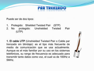 Puede ser de dos tipos:

1. Protegido: Shielded Twisted Pair (STP)
2. No    protegido:  Unshielded    Twisted        Pair
       (UTP)


1. El cable UTP (Unshielded Twisted Pair o Cable par
trenzado sin blindaje): es el tipo más frecuente de
medio de comunicación que se usa actualmente.
Aunque es el más familiar por su uso en los sistemas
telefónicos, su rango de frecuencia es adecuado para
transmitir tanto datos como voz, el cual va de 100Hz a
5MHz.
 