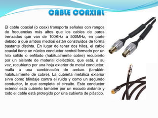 El cable coaxial (o coax) transporta señales con rangos
de frecuencias más altos que los cables de pares
trenzados que van de 100KHz a 500MHz, en parte
debido a que ambos medios están construidos de forma
bastante distinta. En lugar de tener dos hilos, el cable
coaxial tiene un núcleo conductor central formado por un
hilo sólido o enfilado (habitualmente cobre) recubierto
por un aislante de material dieléctrico, que está, a su
vez, recubierto por una hoja exterior de metal conductor,
malla o una combinación de ambas (también
habitualmente de cobre). La cubierta metálica exterior
sirve como blindaje contra el ruido y como un segundo
conductor, lo que completa el circuito. Este conductor
exterior está cubierto también por un escudo aislante y
todo el cable está protegido por una cubierta de plástico.
 
