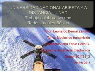Tutor: Leonardo Bernal Zamora
   Tema: Medios de transmisión
  Presenta: John Fabio Calle G.
Programa: Ingeniería Electrónica
               Grupo: 301121_3
                     Abril de 2013
 