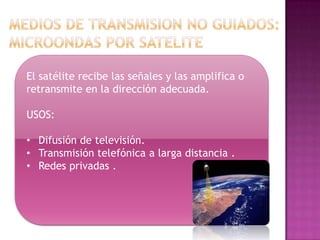 El satélite recibe las señales y las amplifica o
retransmite en la dirección adecuada.

USOS:

• Difusión de televisión.
• Transmisión telefónica a larga distancia .
• Redes privadas .
 