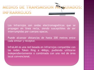 Los infrarrojos son ondas electromagnéticas que se
propagan en línea recta, siendo susceptibles de ser
interrumpidas por cuerpos opacos.

Puede alcanzar distancias de hasta 200 metros entre
cada emisor y receptor.

InfraLAN es una red basada en infrarrojos compatible con
las redes Token Ring a 4Mbps, pudiendo utilizarse
independientemente o combinada con una red de área
local convencional.
 