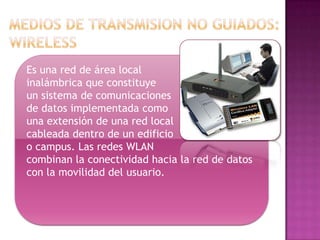 Es una red de área local
inalámbrica que constituye
un sistema de comunicaciones
de datos implementada como
una extensión de una red local
cableada dentro de un edificio
o campus. Las redes WLAN
combinan la conectividad hacia la red de datos
con la movilidad del usuario.
 