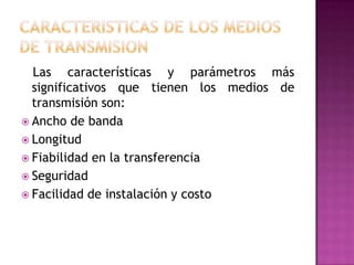 Las características y parámetros más
  significativos que tienen los medios de
  transmisión son:
 Ancho de banda
 Longitud
 Fiabilidad en la transferencia
 Seguridad
 Facilidad de instalación y costo
 