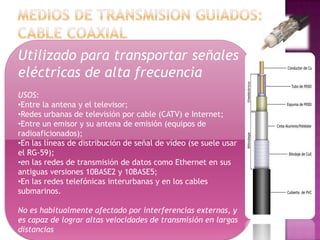 Utilizado para transportar señales
eléctricas de alta frecuencia
USOS:
•Entre la antena y el televisor;
•Redes urbanas de televisión por cable (CATV) e Internet;
•Entre un emisor y su antena de emisión (equipos de
radioaficionados);
•En las líneas de distribución de señal de vídeo (se suele usar
el RG-59);
•en las redes de transmisión de datos como Ethernet en sus
antiguas versiones 10BASE2 y 10BASE5;
•En las redes telefónicas interurbanas y en los cables
submarinos.

No es habitualmente afectado por interferencias externas, y
es capaz de lograr altas velocidades de transmisión en largas
distancias
 