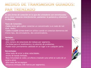 Es una forma de conexión en la que dos aisladores son entrelazados
para tener menores interferencias ,aumentar la potencia y disminuir
la diafonía.

Tipos de Conexión:
-Cable recto (pin a pin): conectan un concentrador a un nodo de red
(Hub, Nodo).
-Cable cruzado (cross-over):se utiliza cuando se conectan elementos del
mismo tipo, dos enrutadores, dos concentradores.

Ventajas:
-Bajo costo
-Alto número de estaciones de trabajo por segmento.
-Facilidad para el rendimiento y la solución de problemas.
-Puede estar previamente cableado en un lugar o en cualquier parte.

Desventajas:
-Altas tasas de error a altas velocidades.
-Ancho de banda limitado.
-Baja inmunidad al ruido y al efecto crosstalk (una señal se cuela de un
canal a otro)
-Alto costo de los equipos.
-Distancia limitada (100 metros por segmento).
 