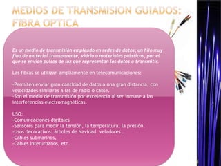 Es un medio de transmisión empleado en redes de datos; un hilo muy
fino de material transparente, vidrio o materiales plásticos, por el
que se envían pulsos de luz que representan los datos a transmitir.

Las fibras se utilizan ampliamente en telecomunicaciones:

-Permiten enviar gran cantidad de datos a una gran distancia, con
velocidades similares a las de radio o cable.
-Son el medio de transmisión por excelencia al ser inmune a las
interferencias electromagnéticas,

USO:
-Comunicaciones digitales
-Sensores para medir la tensión, la temperatura, la presión.
-Usos decorativos: árboles de Navidad, veladores .
-Cables submarinos,
-Cables interurbanos, etc.
 